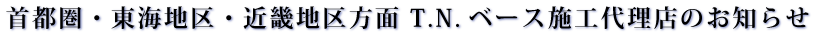 首都圏・東海地区・近畿地区方面　T.N.ベース施工代理店のお知らせ